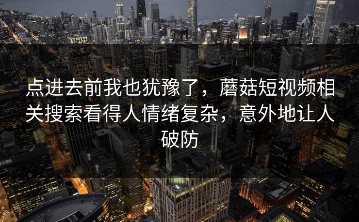 点进去前我也犹豫了,蘑菇短视频相关搜索看得人情绪复杂,意外地让人破防 点进去前我也犹豫了,蘑菇短视频相关搜索看得人情绪复杂,意外地让人破防