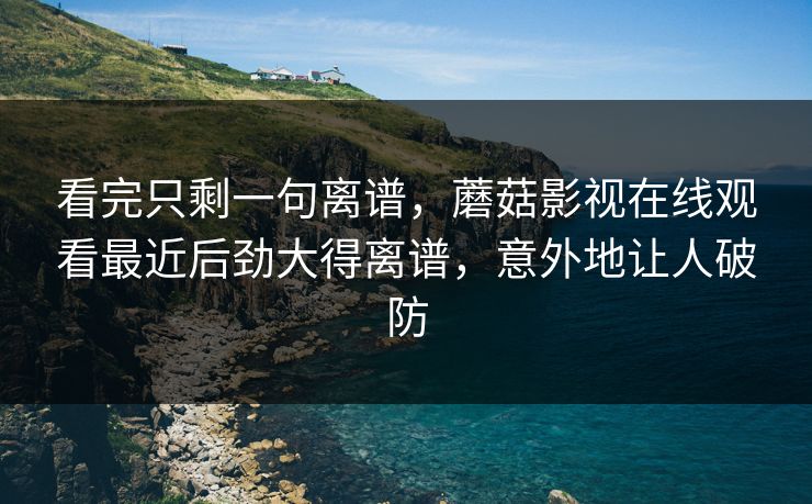 看完只剩一句离谱，蘑菇影视在线观看最近后劲大得离谱，意外地让人破防