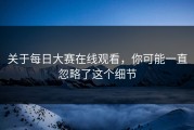 关于每日大赛在线观看，你可能一直忽略了这个细节