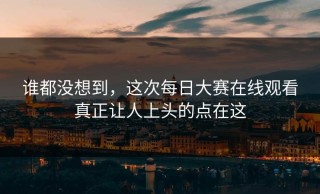 谁都没想到，这次每日大赛在线观看真正让人上头的点在这