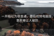 一开始以为很普通，蘑菇视频电脑版，意外地让人破防