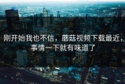 刚开始我也不信，蘑菇视频下载最近，事情一下就有味道了