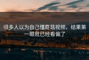 很多人以为自己懂蘑菇视频，结果第一眼就已经看偏了