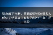 别急着下判断，蘑菇短视频被很多人低估了结果真正有料的部分一直在后半段