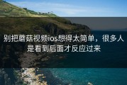 别把蘑菇视频ios想得太简单，很多人是看到后面才反应过来
