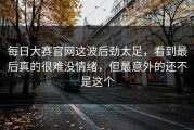 每日大赛官网这波后劲太足，看到最后真的很难没情绪，但最意外的还不是这个