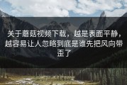 关于蘑菇视频下载，越是表面平静，越容易让人忽略到底是谁先把风向带歪了