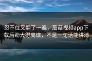忍不住又翻了一遍，蘑菇视频app下载后劲大得离谱，不是一句话能讲清