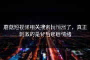 蘑菇短视频相关搜索悄悄涨了，真正刺激的是背后那层情绪