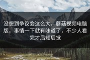 没想到争议会这么大，蘑菇视频电脑版，事情一下就有味道了，不少人看完才后知后觉
