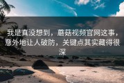 我是真没想到，蘑菇视频官网这事，意外地让人破防，关键点其实藏得很深