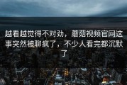 越看越觉得不对劲，蘑菇视频官网这事突然被聊疯了，不少人看完都沉默了