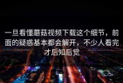 一旦看懂蘑菇视频下载这个细节，前面的疑惑基本都会解开，不少人看完才后知后觉