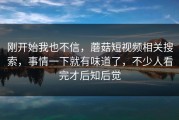 刚开始我也不信，蘑菇短视频相关搜索，事情一下就有味道了，不少人看完才后知后觉