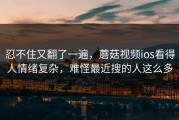 忍不住又翻了一遍，蘑菇视频ios看得人情绪复杂，难怪最近搜的人这么多