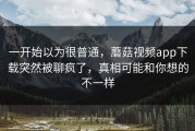 一开始以为很普通，蘑菇视频app下载突然被聊疯了，真相可能和你想的不一样