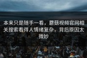 本来只是随手一看，蘑菇视频官网相关搜索看得人情绪复杂，背后原因太微妙