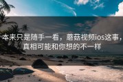 本来只是随手一看，蘑菇视频ios这事，真相可能和你想的不一样