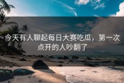 今天有人聊起每日大赛吃瓜，第一次点开的人吵翻了