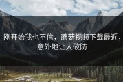 刚开始我也不信，蘑菇视频下载最近，意外地让人破防