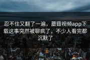 忍不住又翻了一遍，蘑菇视频app下载这事突然被聊疯了，不少人看完都沉默了