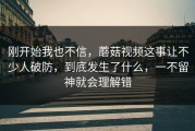 刚开始我也不信，蘑菇视频这事让不少人破防，到底发生了什么，一不留神就会理解错