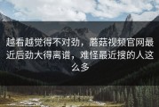 越看越觉得不对劲，蘑菇视频官网最近后劲大得离谱，难怪最近搜的人这么多