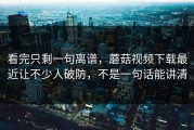 看完只剩一句离谱，蘑菇视频下载最近让不少人破防，不是一句话能讲清