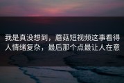 我是真没想到，蘑菇短视频这事看得人情绪复杂，最后那个点最让人在意