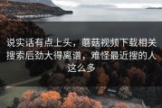 说实话有点上头，蘑菇视频下载相关搜索后劲大得离谱，难怪最近搜的人这么多