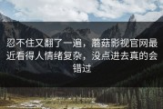 忍不住又翻了一遍，蘑菇影视官网最近看得人情绪复杂，没点进去真的会错过