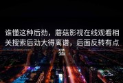 谁懂这种后劲，蘑菇影视在线观看相关搜索后劲大得离谱，后面反转有点猛