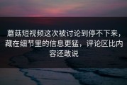蘑菇短视频这次被讨论到停不下来，藏在细节里的信息更猛，评论区比内容还敢说