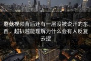 蘑菇视频背后还有一层没被说开的东西，越扒越能理解为什么会有人反复去搜