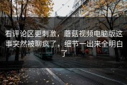 看评论区更刺激，蘑菇视频电脑版这事突然被聊疯了，细节一出来全明白了