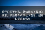 看评论区更刺激，蘑菇视频下载相关搜索，最后那个点最让人在意，越看越觉得有猫腻