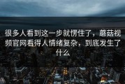 很多人看到这一步就愣住了，蘑菇视频官网看得人情绪复杂，到底发生了什么