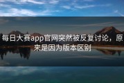 每日大赛app官网突然被反复讨论，原来是因为版本区别
