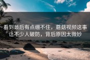 看到最后有点绷不住，蘑菇视频这事让不少人破防，背后原因太微妙