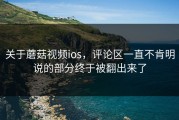 关于蘑菇视频ios，评论区一直不肯明说的部分终于被翻出来了