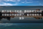 真的会有人不知道，蘑菇影视官网相关搜索突然被聊疯了，看完情绪有点复杂