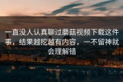 一直没人认真聊过蘑菇视频下载这件事，结果越挖越有内容，一不留神就会理解错