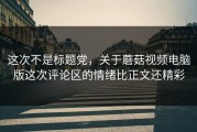 这次不是标题党，关于蘑菇视频电脑版这次评论区的情绪比正文还精彩