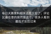 每日大赛黑料相关话题又起了，评论区最在意的居然是这个，很多人看到最后才反应过来