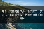 每日大赛官网把不少人看沉默了，真正扎心的是后半段，结果后面比前面更猛