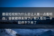 蘑菇短视频为什么总让人差一点看明白，答案藏得太深了，有人看到一半就停不下来了