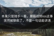 本来只是随手一看，蘑菇视频ios这事突然被聊疯了，不是一句话能讲清