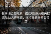 看评论区更刺激，蘑菇视频ios相关搜索后劲大得离谱，没点进去真的会错过