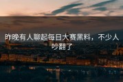 昨晚有人聊起每日大赛黑料，不少人吵翻了