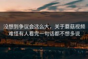 没想到争议会这么大，关于蘑菇视频难怪有人看完一句话都不想多说